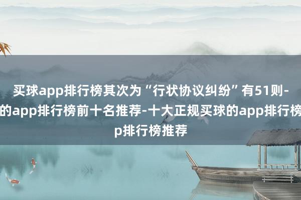 买球app排行榜其次为“行状协议纠纷”有51则-买球的app排行榜前十名推荐-十大正规买球的app排行榜推荐