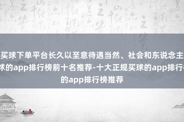 买球下单平台长久以至意待遇当然、社会和东说念主民-买球的app排行榜前十名推荐-十大正规买球的app排行榜推荐