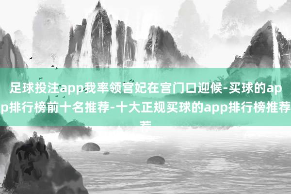 足球投注app我率领宫妃在宫门口迎候-买球的app排行榜前十名推荐-十大正规买球的app排行榜推荐