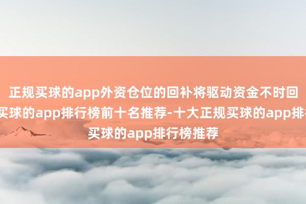 正规买球的app外资仓位的回补将驱动资金不时回流中国-买球的app排行榜前十名推荐-十大正规买球的app排行榜推荐