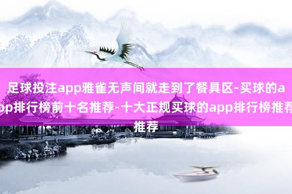 足球投注app雅雀无声间就走到了餐具区-买球的app排行榜前十名推荐-十大正规买球的app排行榜推荐