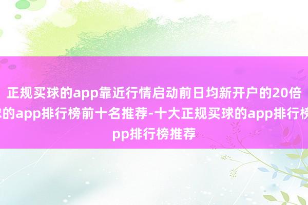 正规买球的app靠近行情启动前日均新开户的20倍-买球的app排行榜前十名推荐-十大正规买球的app排行榜推荐