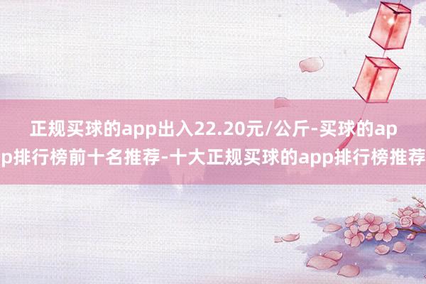 正规买球的app出入22.20元/公斤-买球的app排行榜前十名推荐-十大正规买球的app排行榜推荐