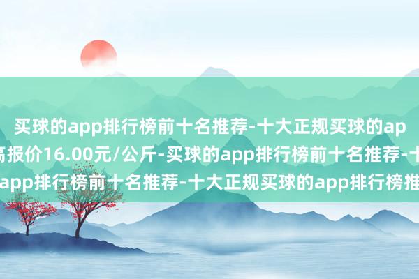 买球的app排行榜前十名推荐-十大正规买球的app排行榜推荐当日最高报价16.00元/公斤-买球的app排行榜前十名推荐-十大正规买球的app排行榜推荐