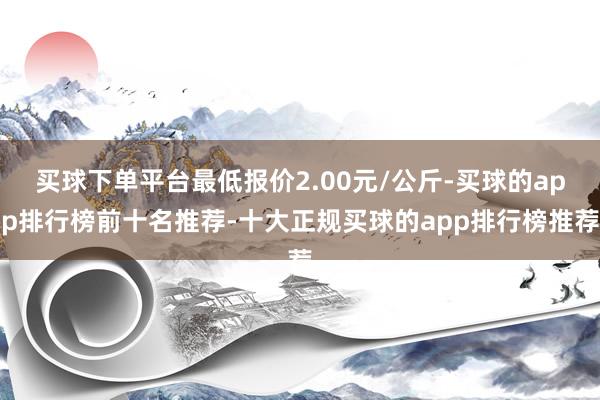 买球下单平台最低报价2.00元/公斤-买球的app排行榜前十名推荐-十大正规买球的app排行榜推荐