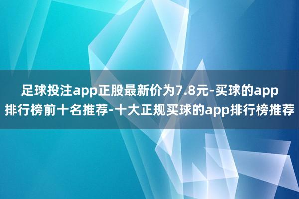 足球投注app正股最新价为7.8元-买球的app排行榜前十名推荐-十大正规买球的app排行榜推荐