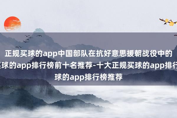 正规买球的app中国部队在抗好意思援朝战役中的表现-买球的app排行榜前十名推荐-十大正规买球的app排行榜推荐