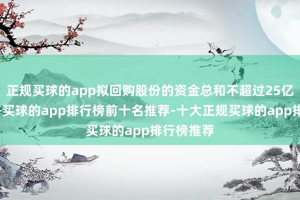 正规买球的app拟回购股份的资金总和不超过25亿元（含）-买球的app排行榜前十名推荐-十大正规买球的app排行榜推荐