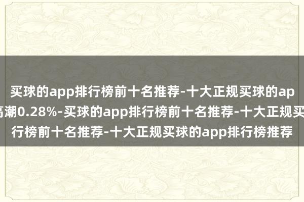 买球的app排行榜前十名推荐-十大正规买球的app排行榜推荐近1年高潮0.28%-买球的app排行榜前十名推荐-十大正规买球的app排行榜推荐