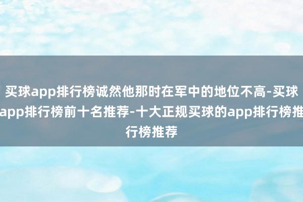 买球app排行榜诚然他那时在军中的地位不高-买球的app排行榜前十名推荐-十大正规买球的app排行榜推荐