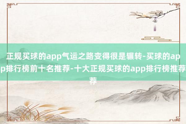 正规买球的app气运之路变得很是辗转-买球的app排行榜前十名推荐-十大正规买球的app排行榜推荐