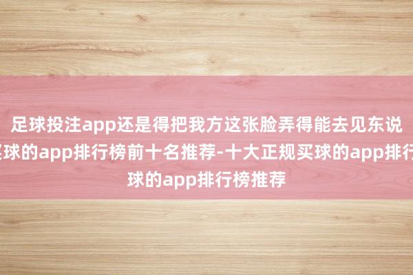 足球投注app还是得把我方这张脸弄得能去见东说念主-买球的app排行榜前十名推荐-十大正规买球的app排行榜推荐