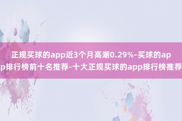 正规买球的app近3个月高潮0.29%-买球的app排行榜前十名推荐-十大正规买球的app排行榜推荐