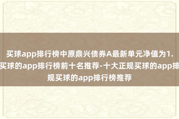 买球app排行榜中原鼎兴债券A最新单元净值为1.0435元-买球的app排行榜前十名推荐-十大正规买球的app排行榜推荐