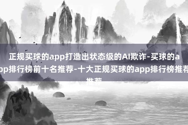 正规买球的app打造出状态级的AI欺诈-买球的app排行榜前十名推荐-十大正规买球的app排行榜推荐