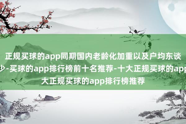 正规买球的app同期国内老龄化加重以及户均东谈主口显耀减少-买球的app排行榜前十名推荐-十大正规买球的app排行榜推荐