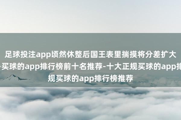 足球投注app顷然休整后国王表里揣摸将分差扩大到两位数-买球的app排行榜前十名推荐-十大正规买球的app排行榜推荐