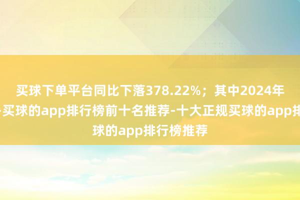 买球下单平台同比下落378.22%；其中2024年第二季度-买球的app排行榜前十名推荐-十大正规买球的app排行榜推荐