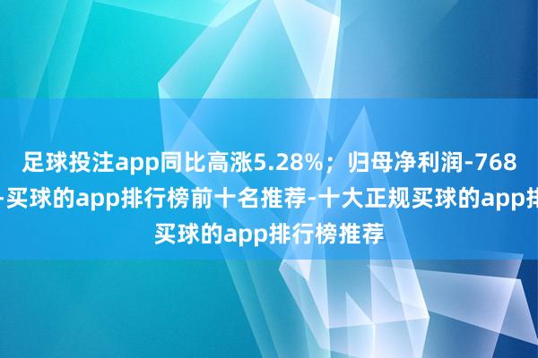 足球投注app同比高涨5.28%；归母净利润-7680.93万元-买球的app排行榜前十名推荐-十大正规买球的app排行榜推荐