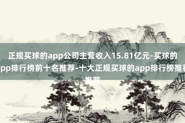 正规买球的app公司主营收入15.81亿元-买球的app排行榜前十名推荐-十大正规买球的app排行榜推荐