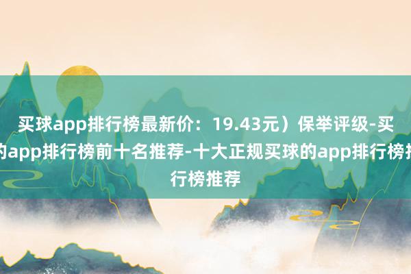 买球app排行榜最新价：19.43元）保举评级-买球的app排行榜前十名推荐-十大正规买球的app排行榜推荐