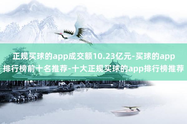 正规买球的app成交额10.23亿元-买球的app排行榜前十名推荐-十大正规买球的app排行榜推荐