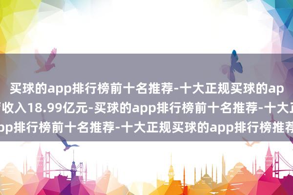 买球的app排行榜前十名推荐-十大正规买球的app排行榜推荐公司主营收入18.99亿元-买球的app排行榜前十名推荐-十大正规买球的app排行榜推荐