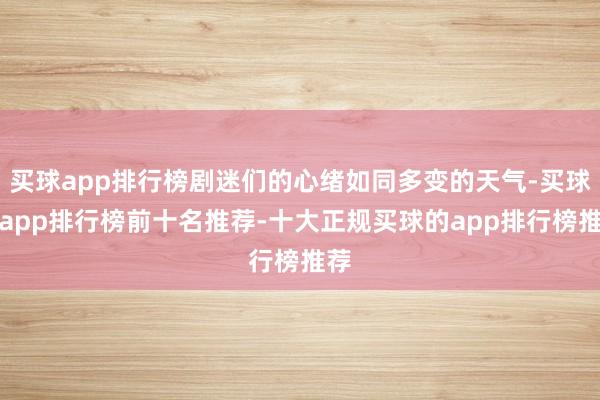 买球app排行榜剧迷们的心绪如同多变的天气-买球的app排行榜前十名推荐-十大正规买球的app排行榜推荐