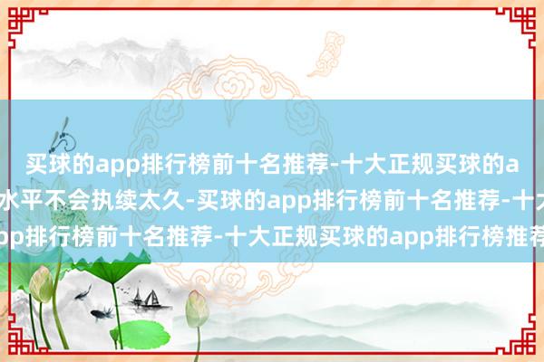 买球的app排行榜前十名推荐-十大正规买球的app排行榜推荐但这一水平不会执续太久-买球的app排行榜前十名推荐-十大正规买球的app排行榜推荐