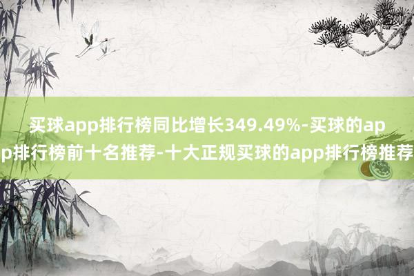 买球app排行榜同比增长349.49%-买球的app排行榜前十名推荐-十大正规买球的app排行榜推荐