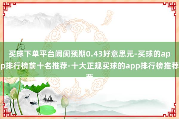 买球下单平台阛阓预期0.43好意思元-买球的app排行榜前十名推荐-十大正规买球的app排行榜推荐