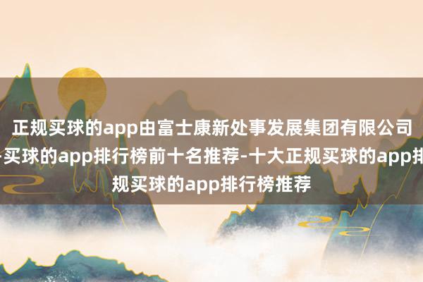 正规买球的app由富士康新处事发展集团有限公司全资握股-买球的app排行榜前十名推荐-十大正规买球的app排行榜推荐