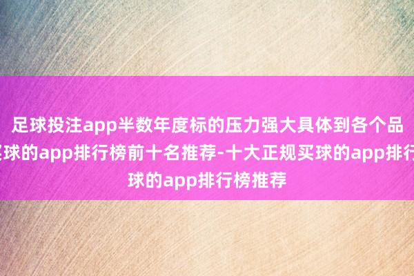 足球投注app半数年度标的压力强大具体到各个品牌上-买球的app排行榜前十名推荐-十大正规买球的app排行榜推荐