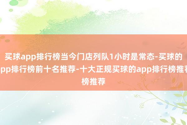 买球app排行榜当今门店列队1小时是常态-买球的app排行榜前十名推荐-十大正规买球的app排行榜推荐