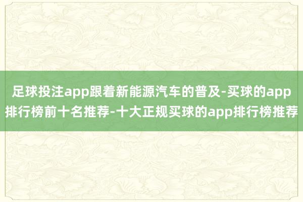 足球投注app跟着新能源汽车的普及-买球的app排行榜前十名推荐-十大正规买球的app排行榜推荐