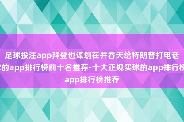 足球投注app拜登也谋划在并吞天给特朗普打电话-买球的app排行榜前十名推荐-十大正规买球的app排行榜推荐