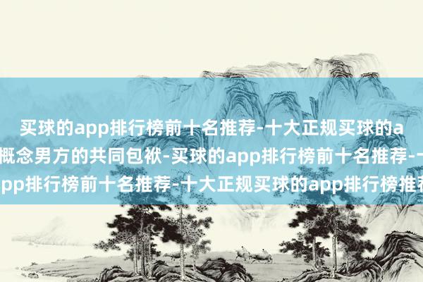 买球的app排行榜前十名推荐-十大正规买球的app排行榜推荐也不错概念男方的共同包袱-买球的app排行榜前十名推荐-十大正规买球的app排行榜推荐