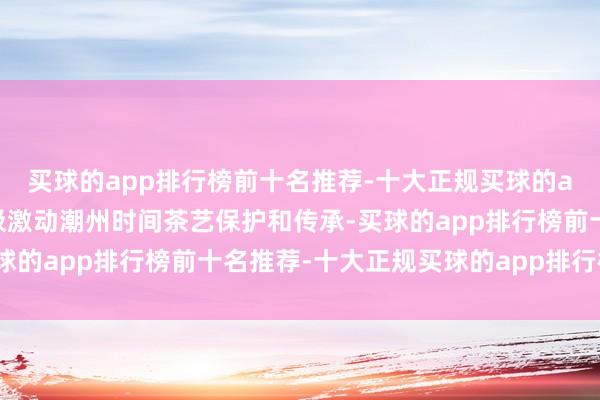 买球的app排行榜前十名推荐-十大正规买球的app排行榜推荐潮州积极激动潮州时间茶艺保护和传承-买球的app排行榜前十名推荐-十大正规买球的app排行榜推荐