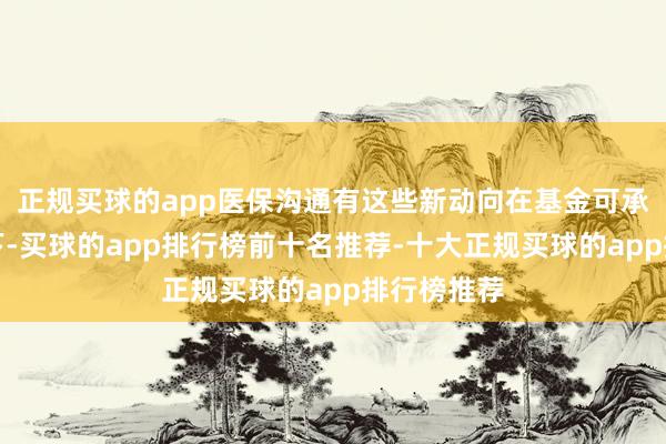 正规买球的app医保沟通有这些新动向在基金可承受的前提下-买球的app排行榜前十名推荐-十大正规买球的app排行榜推荐