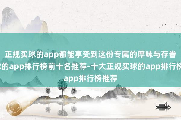 正规买球的app都能享受到这份专属的厚味与存眷-买球的app排行榜前十名推荐-十大正规买球的app排行榜推荐