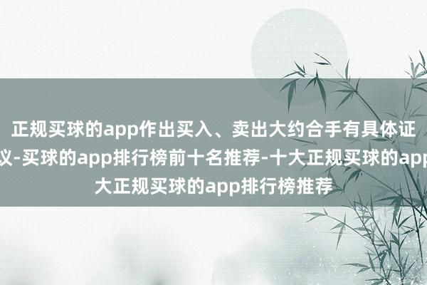 正规买球的app作出买入、卖出大约合手有具体证券的投资建议-买球的app排行榜前十名推荐-十大正规买球的app排行榜推荐