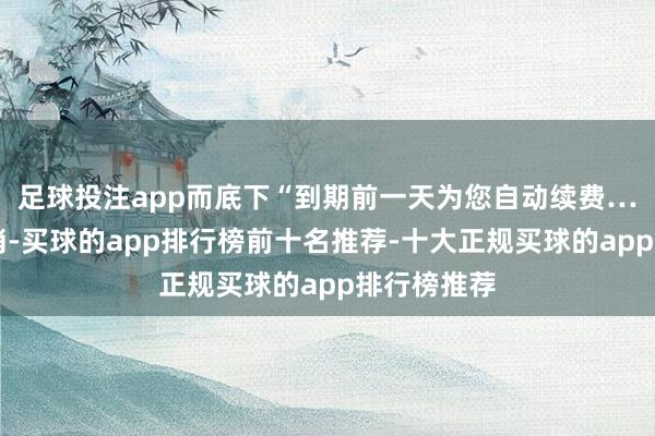 足球投注app而底下“到期前一天为您自动续费……（可取消-买球的app排行榜前十名推荐-十大正规买球的app排行榜推荐