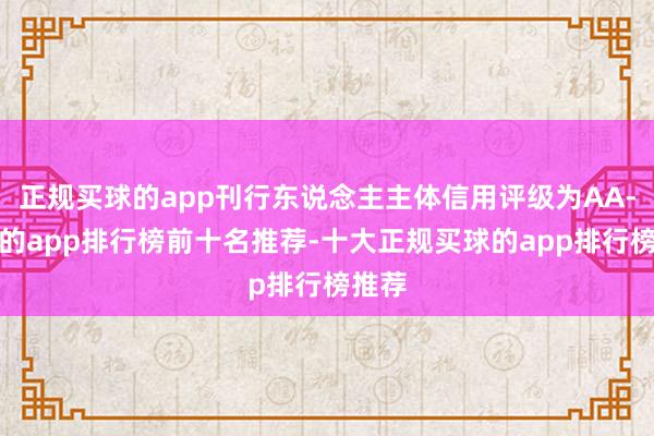 正规买球的app刊行东说念主主体信用评级为AA-买球的app排行榜前十名推荐-十大正规买球的app排行榜推荐