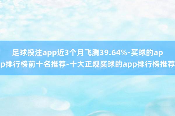 足球投注app近3个月飞腾39.64%-买球的app排行榜前十名推荐-十大正规买球的app排行榜推荐