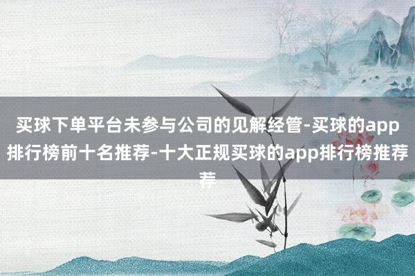 买球下单平台未参与公司的见解经管-买球的app排行榜前十名推荐-十大正规买球的app排行榜推荐