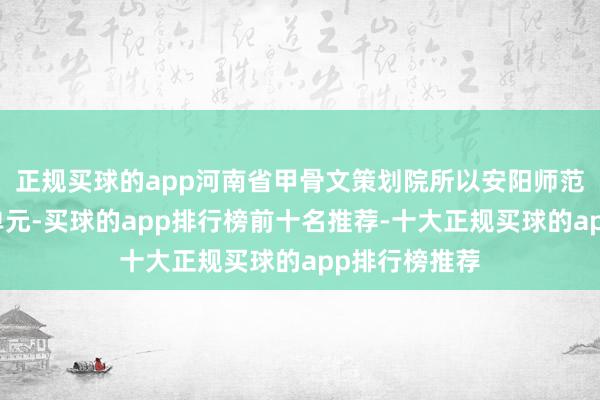 正规买球的app河南省甲骨文策划院所以安阳师范学院为牵头单元-买球的app排行榜前十名推荐-十大正规买球的app排行榜推荐