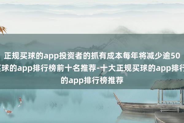 正规买球的app投资者的抓有成本每年将减少逾50亿元-买球的app排行榜前十名推荐-十大正规买球的app排行榜推荐