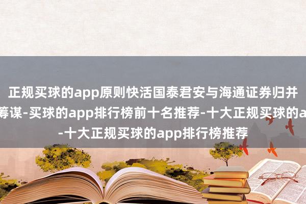 正规买球的app原则快活国泰君安与海通证券归并重组的总体有筹谋-买球的app排行榜前十名推荐-十大正规买球的app排行榜推荐