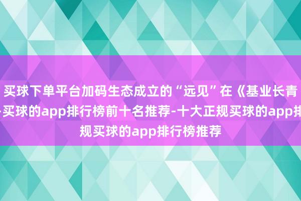 买球下单平台加码生态成立的“远见”在《基业长青》一书中-买球的app排行榜前十名推荐-十大正规买球的app排行榜推荐