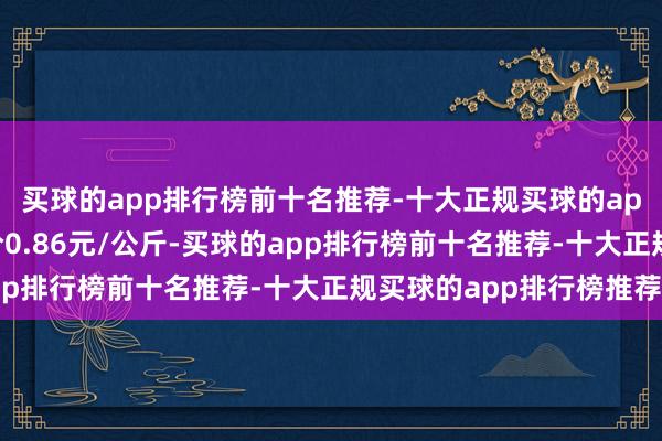 买球的app排行榜前十名推荐-十大正规买球的app排行榜推荐最低报价0.86元/公斤-买球的app排行榜前十名推荐-十大正规买球的app排行榜推荐